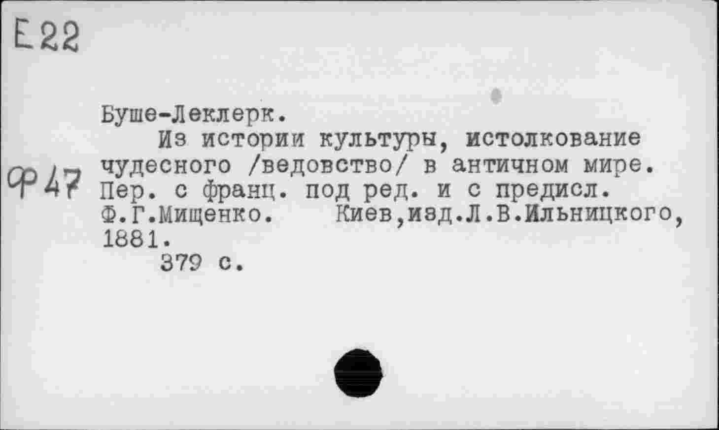 ﻿L22
Буше-Леклерк.
Из истории культуры, истолкование zy, чудесного /ведовство/ в античном мире. 'Т 4г пер. с франц, под ред. и с предисл.
Ф.Г.Мищенко.	Киев,изд.Л.В.Ильницкого
1881.
379 с.